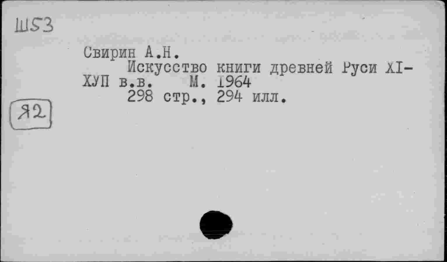 ﻿1L1S3
Свирин А.Н.
Искусство книги древней Руси Àl-
Х<УП в.в.	М. 1964

298 стр., 294 илл.